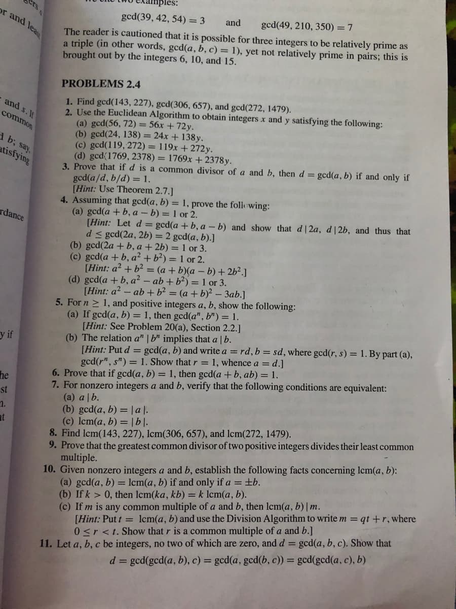 nples:
ers
or and lea
gcd(39, 42, 54) = 3
and
gcd(49, 210, 350) = 7
The reader is cautioned that it is possible for three integers to be relatively prime as
a triple (in other words, gcd(a, b, c) = 1), yet not relatively prime in pairs; this is
brought out by the integers 6, 10, and 15.
PROBLEMS 2.4
1. Find gcd(143, 227), gcd(306, 657), and gcd(272, 1479).
2. Use the Euclidean Algorithm to obtain integers x and y satisfying the following:
(a) gcd(56, 72) = 56x + 72y.
(b) gcd(24, 138) = 24x + 138y.
(c) gcd(119, 272) = 119x + 272y.
(d) gcd(1769, 2378) = 1769x + 2378y.
3. Prove that if d is a common divisor of a and b, then d = gcd(a, b) if and only if
gcd(a/d, b/d) = 1.
[Hint: Use Theorem 2.7.]
4. Assuming that gcd(a, b) = 1, prove the folowing:
(a) gcd(a +b, a – b) = 1 or 2.
[Hint: Let d = gcd(a + b, a – b) and show that d|2a, d| 2b, and thus that
d< gcd(2a, 2b) = 2 gcd(a, b).]
(b) gcd(2a + b, a + 2b) = 1 or 3.
(c) gcd(a +b, a² + b²) = 1 or 2.
[Hint: a? + b² = (a + b)(a – b) + 2b².]
(d) gcd(a +b, a² – ab + b²) = 1 or 3.
[Hint: a? - ab +b² = (a + b)² – 3ab.]
5. For n > 1, and positive integers a, b, show the following:
(a) If gcd(a, b) = 1, then gcd(a", b")= 1.
[Hint: See Problem 20(a), Section 2.2.]
(b) The relation a" | b" implies that a | b.
[Hint: Put d = gcd(a, b) and write a = rd,b = sd, where gcd(r, s) = 1. By part (a),
gcd(r", s") = 1. Show that r = 1, whence a = d.]
6. Prove that if gcd(a, b) = 1, then gcd(a +b, ab) = 1.
7. For nonzero integers a and b, verify that the following conditions are equivalent:
(a) a |b.
(b) gcd(a, b) =|a l.
(c) lcm(a, b) = |b|.
8. Find lcm(143, 227), lcm(306, 657), and lcm(272, 1479).
9. Prove that the greatest common divisor of two positive integers divides their least common
multiple.
10. Given nonzero integers a and b, establish the following facts concerning lcm(a, b):
(a) gcd(a, b) = lcm(a, b) if and only if a = ±b.
(b) If k > 0, then lcm(ka, kb) = k lcm(a, b).
(c) If m is any common multiple of a and b, then lcm(a, b) | m.
and s. If
common
1 b; say,
atisfying
rdance
y if
he
st
n.
[Hint: Put t = lcm(a, b) and use the Division Algorithm to write m = qt +r, where
0 <r <t. Show that r is a common multiple of a and b.]
11. Let a, b, c be integers, no two of which are zero, and d = gcd(a, b, c). Show that
d = gcd(gcd(a, b), c) = gcd(a, gcd(b, c)) = gcd(gcd(a, c), b)
