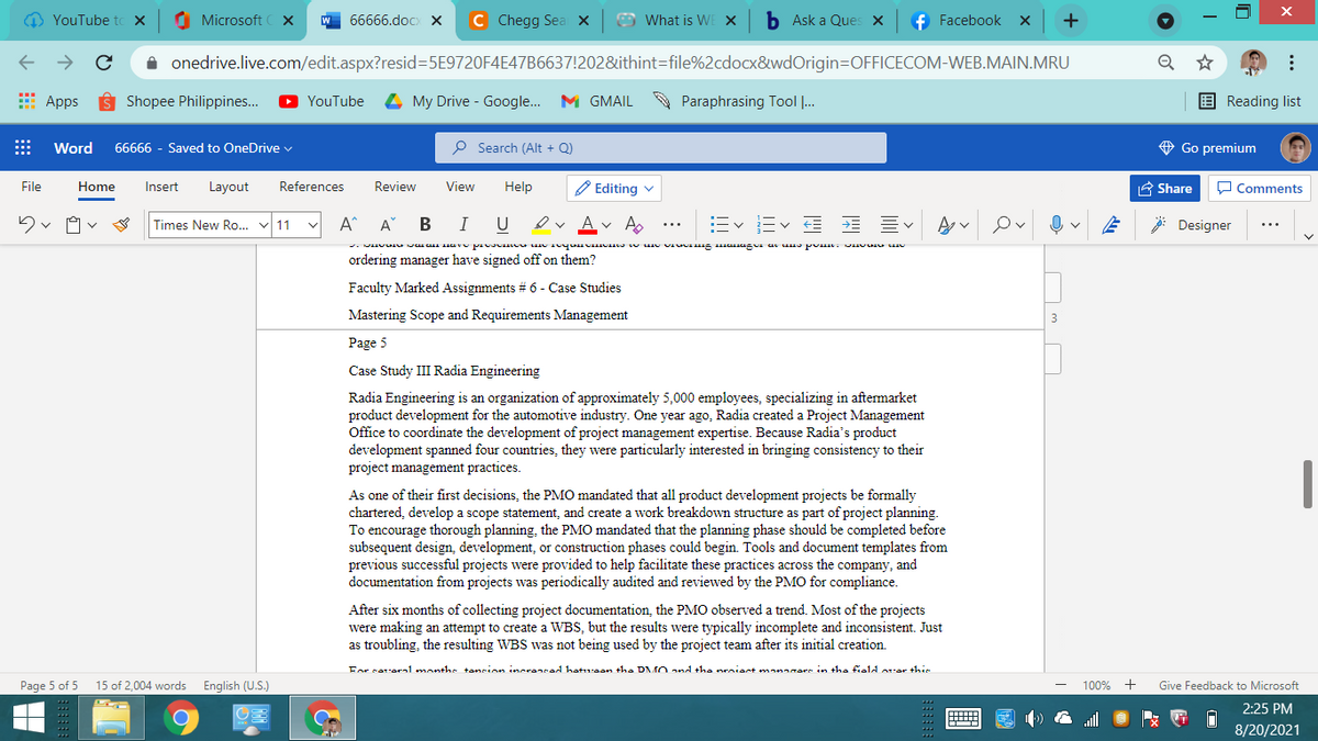 O YouTube to X
O Microsoft
W 66666.doCx X
C Chegg Sea x
O What is WE X
b Ask a Ques X
f Facebook
+
A onedrive.live.com/edit.aspx?resid=D5E9720F4E47B6637!202&ithint=file%2cdocx8&wdOrigin=DOFFICECOM-WEB.MAIN.MRU
* Apps
Shopee Philippines.
YouTube
My Drive - Google.. M GMAIL
A Paraphrasing Tool ..
E Reading list
Word
66666 - Saved to OneDrive v
P Search (Alt + Q)
O Go premium
File
Home
Insert
Layout
References
Review
View
Help
O Editing v
A Share
O Comments
Times New Ro. v 11
A^
A"
В
I
U
E Ev
Designer
ordering manager have signed off on them?
Faculty Marked Assignments # 6 - Case Studies
Mastering Scope and Requirements Management
Page 5
Case Study III Radia Engineering
Radia Engineering is an organization of approximately 5,000 employees, specializing in aftermarket
product development for the automotive industry. One year ago, Radia created a Project Management
Office to coordinate the development of project management expertise. Because Radia's product
development spanned four countries, they were particularly interested in bringing consistency to their
project management practices.
As one of their first decisions, the PMO mandated that all product development projects be formally
chartered, develop a scope statement, and create a work breakdown structure as part of project planning.
To encourage thorough planning, the PMO mandated that the planning phase should be completed before
subsequent design, development, or construction phases could begin. Tools and document templates from
previous successful projects were provided to help facilitate these practices across the company, and
documentation from projects was periodically audited and reviewed by the PMO for compliance.
After six months of collecting project documentation, the PMO observed a trend. Most of the projects
were making an attempt to create
as troubling, the resulting WBS was not being used by the project team after its initial creation.
WBS, but the results were typically incomplete and inconsistent. Just
For sarora1 monthe tancion incranrad hatuean the DMO and the nroiant monarare in the fia1d orar this
Page 5 of 5
15 of 2,004 words
English (U.S.)
100%
+
Give Feedback to Microsoft
2:25 PM
8/20/2021
...
曲
