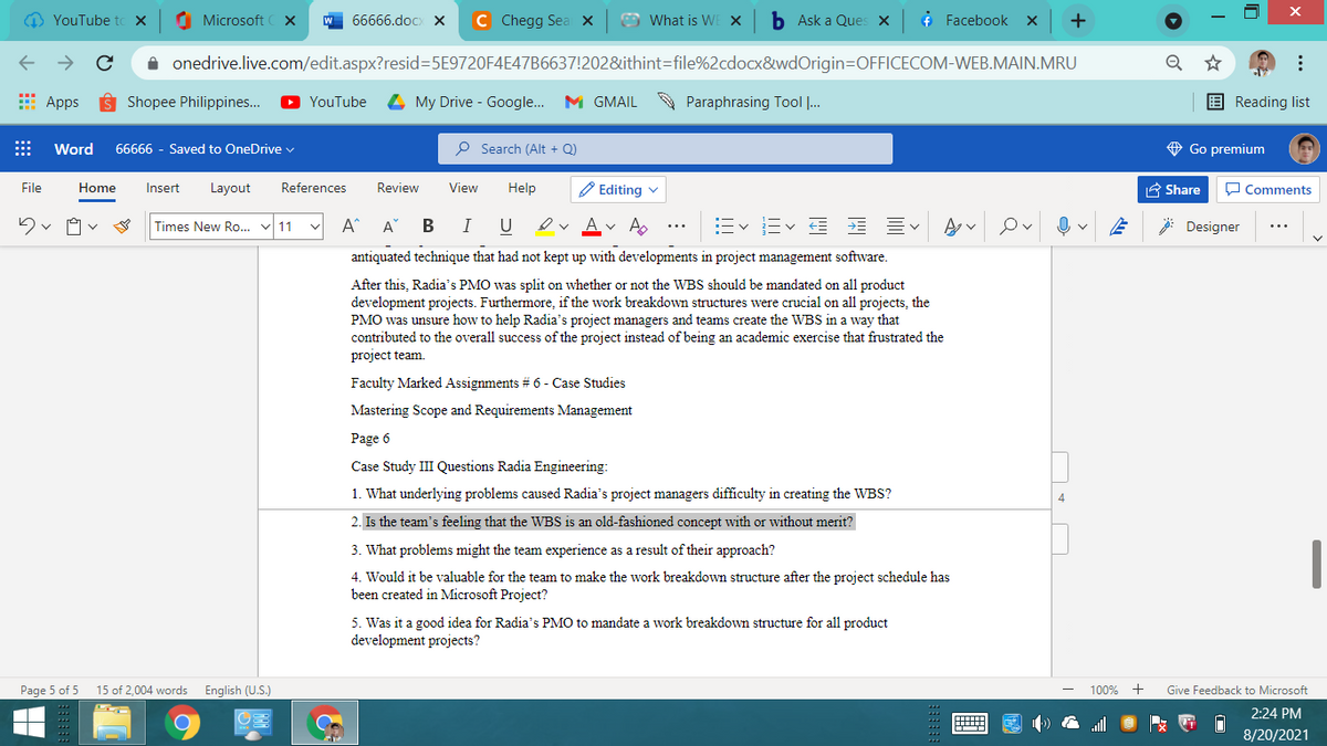 O YouTube to X
O Microsoft
W 66666.doCx X
C Chegg Sea x
O What is WE X
b Ask a Ques X
¢ Facebook
+
A onedrive.live.com/edit.aspx?resid=D5E9720F4E47B6637!202&ithint=file%2cdocx8&wdOrigin=DOFFICECOM-WEB.MAIN.MRU
* Apps
Shopee Philippines..
YouTube
My Drive - Google.. M GMAIL
A Paraphrasing Tool ..
E Reading list
Word
66666 - Saved to OneDrive v
P Search (Alt + Q)
O Go premium
File
Home
Insert
Layout
References
Review
View
Help
P Editing v
A Share
O Comments
Times New Ro.. v 11
A^ A B
I
U
A
v A.
Ev Ev E E EV
Designer
antiquated technique that had not kept up with developments in project management software.
After this, Radia's PMO was split on whether or not the WBS should be mandated on all product
development projects. Furthermore, if the work breakdown structures were crucial on all projects, the
PMO was unsure how to help Radia's project managers and teams create the WBS in a way that
contributed to the overall success of the project instead of being an academic exercise that frustrated the
project team.
Faculty Marked Assignments # 6 - Case Studies
Mastering Scope and Requirements Management
Page 6
Case Study III Questions Radia Engineering:
1. What underlying problems caused Radia's project managers difficulty in creating the WBS?
4
2. Is the team's feeling that the WBS is an old-fashioned concept with or without merit?
3. What problems might the team experience as a result of their approach?
4. Would it be valuable for the team to make the work breakdown structure after the project schedule has
been created in Microsoft Project?
5. Was it a good idea for Radia's PMO to mandate a work breakdown structure for all product
development projects?
Page 5 of 5
15 of 2,004 words
English (U.S.)
100%
+
Give Feedback to Microsoft
2:24 PM
8/20/2021
...
曲
