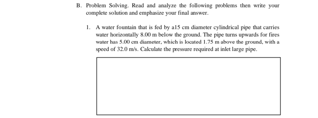 B. Problem Solving. Read and analyze the following problems then write your
complete solution and emphasize your final answer.
1. A water fountain that is fed by a15 cm diameter cylindrical pipe that carries
water horizontally 8.00 m below the ground. The pipe turns upwards for fires
water has 5.00 cm diameter, which is located 1.75 m above the ground, with a
speed of 32.0 m/s. Calculate the pressure required at inlet large pipe.
