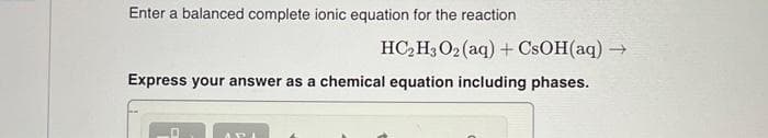 Enter a balanced complete ionic equation for the reaction
HC₂H3O2 (aq) + CsOH(aq) -
→>>
Express your answer as a chemical equation including phases.