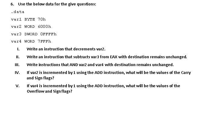 6. Use the below data for the give questions:
.data
varl BYTE 70h
var2 WORD 6000h
var3 DWORD OFFFFh
var4 WORD 7FFFH
I.
Write an instruction that decrements var2.
I.
Write an instruction that subtracts var3 from EAX with destination remains unchanged.
II.
Write instructions that AND var2 and var4 with destination remains unchanged.
If var2 is incremented by1 using the ADD instruction, what will be the values of the Carry
and Sign flags?
IV.
If vard is incremented by1 using the ADD instruction, what will be the values of the
Overflow and Sign flags?
V.
