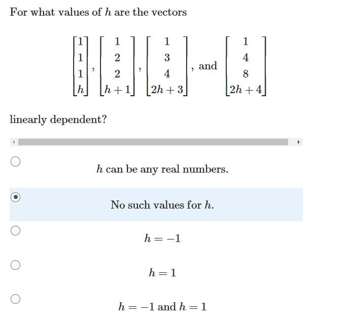 **Question:**

For what values of \( h \) are the vectors

\[
\begin{bmatrix}
1 \\
1 \\
1 \\
h \\
\end{bmatrix}
,
\begin{bmatrix}
1 \\
2 \\
2 \\
h+1 \\
\end{bmatrix}
,
\begin{bmatrix}
1 \\
3 \\
4 \\
2h+3 \\
\end{bmatrix}
,
\text{ and }
\begin{bmatrix}
1 \\
4 \\
8 \\
2h+4 \\
\end{bmatrix}
\]

linearly dependent?

**Choices:**
- \( \) \( h \) can be any real numbers.
- \( \) No such values for \( h \).
- \( \) \( h = -1 \)
- \( \) \( h = 1 \)
- \( \) \( h = -1 \) and \( h = 1 \)

**Solution:**
No such values for \( h \).