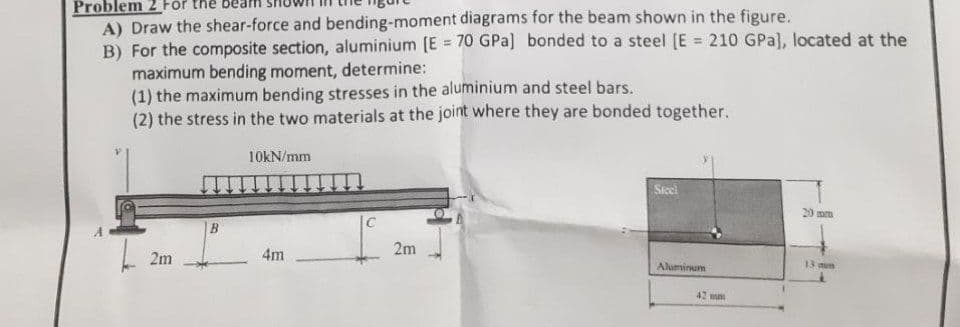 Problem 2
A) Draw the shear-force and bending-moment diagrams for the beam shown in the figure.
B) For the composite section, aluminium [E = 70 GPa] bonded to a steel [E = 210 GPa), located at the
maximum bending moment, determine:
(1) the maximum bending stresses in the aluminium and steel bars.
(2) the stress in the two materials at the joint where they are bonded together.
2m
B
10kN/mm
4m
C
2m
Steel
Aluminum
42 mm
20 mm
13 mun