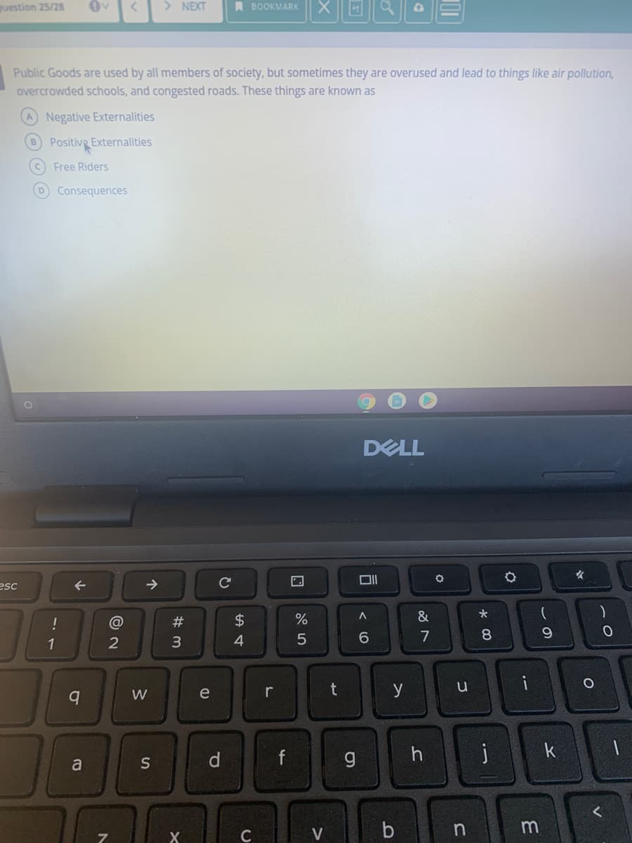 uestion 25/28
> NEXT
A BOOKMARK
Public Goods are used by all members of society, but sometimes they are overused and lead to things like air pollution,
overcrowded schools, and congested roads. These things are known as
Negative Externalities
B Positiv Externalities
Free Riders
DConsequences
DELL
女
esc
->
!
#3
$4
&
1
4.
6.
7
W
e
r
t
y
f
h
k
a
S
n
X
C
O O O O

