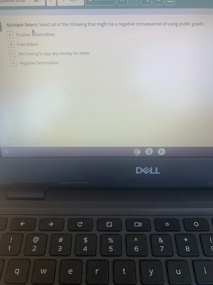 Question 23/26
Multiple Select: Select all of the following that might be a negative consequence of using public goods.
A Positive Ekternalities
Free Riders
Not having to pay any money for them
Negative Externalities
DELL
->
$
&
3
6.
7
8.
W
e
r
t
y
u
W #

