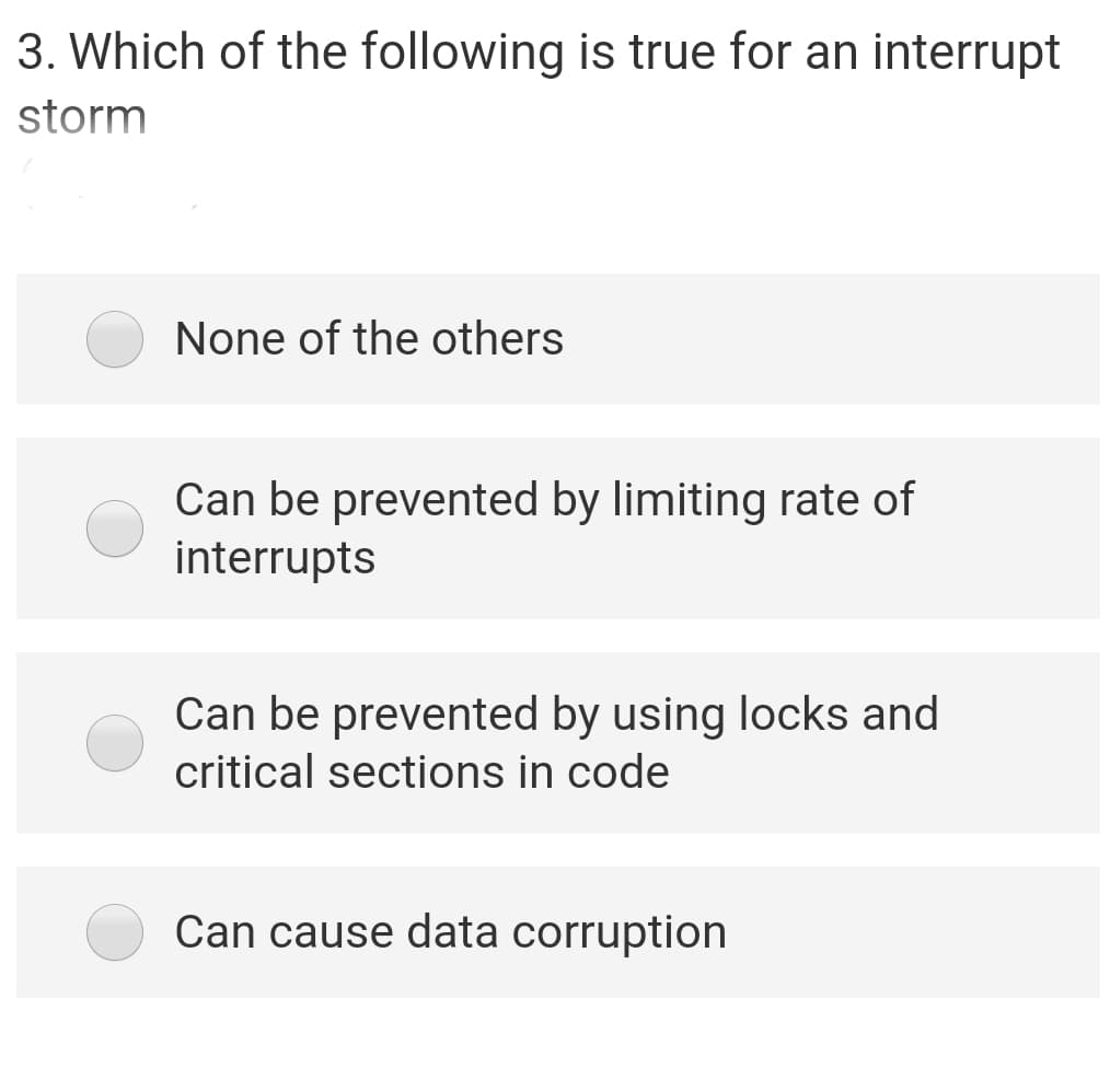 3. Which of the following is true for an interrupt
storm
None of the others
Can be prevented by limiting rate of
interrupts
Can be prevented by using locks and
critical sections in code
Can cause data corruption
