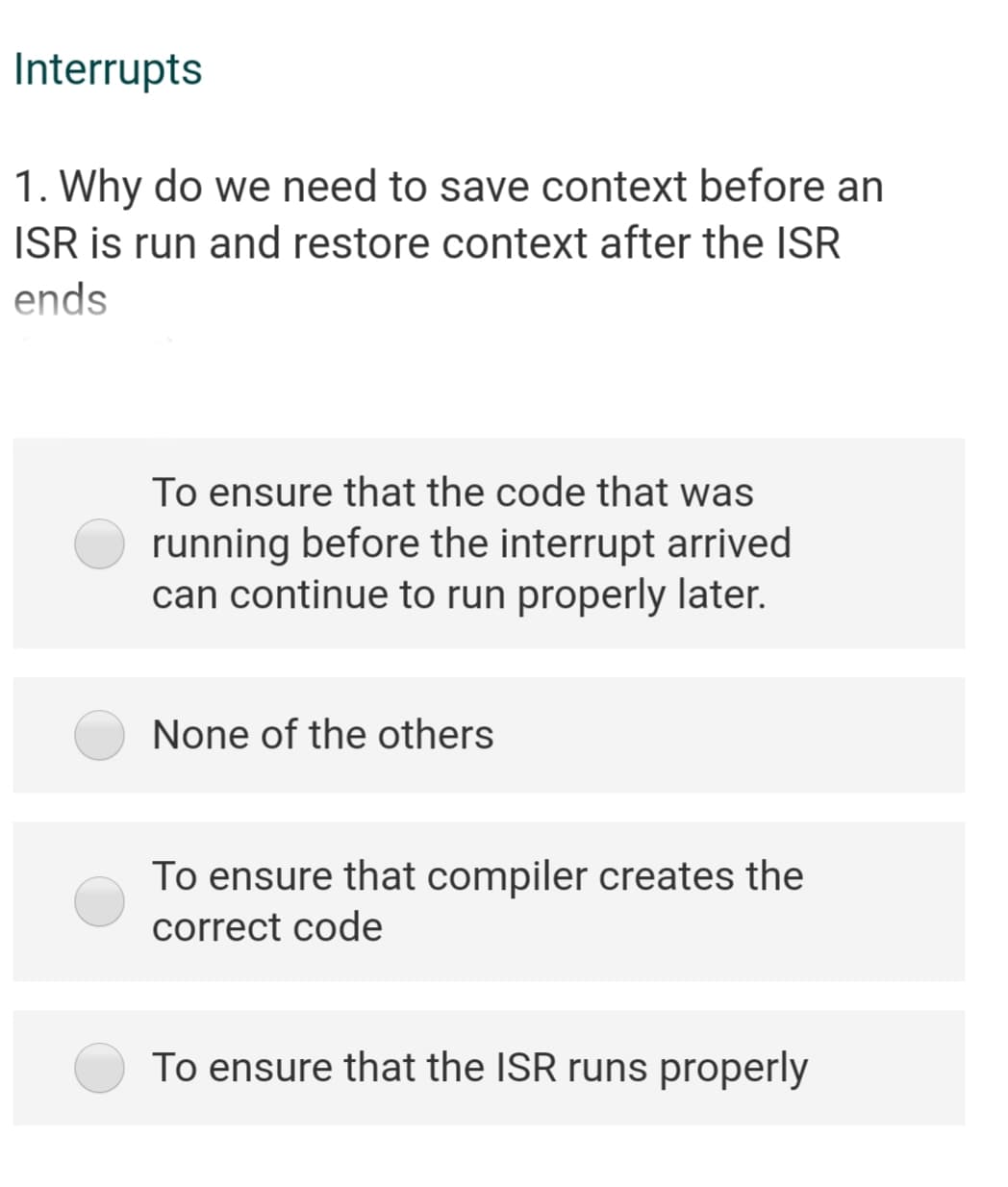 Interrupts
1. Why do we need to save context before an
ISR is run and restore context after the ISR
ends
To ensure that the code that was
running before the interrupt arrived
can continue to run properly later.
None of the others
To ensure that compiler creates the
correct code
To ensure that the ISR runs properly
