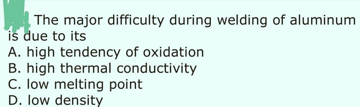 The major difficulty during welding of aluminum
is due to its
A. high tendency of oxidation
B. high thermal conductivity
C. Iow melting point
D. low density
