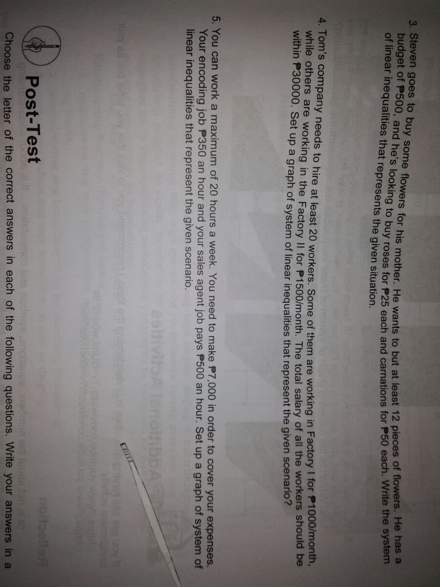 of linear inequalities that represents the given situation.
4. Tom's company needs to hire at least 20 workers. Some of them are working in Factory I for P1000monin,
while others are working in the Factory II for P1500/month. The total salary of all the workers should De
within P30000. Set up a graph of system of linear inequalities that represent the given scenario?
5. You can work a maximum of 20 hours a week. You need to make P7,000 in order to cover your expenses.
Your encoding job P350 an hour and your sales agent job pays P500 an hour. Set up a graph of system of
linear inequalities that represent the given scenario.
bA
ga Aont
moo
egit
noltoeltoR
Post-Test
1admun er tuods tan l
Choose the letter of the correct answers in each of the following questions. Write your answers in a
