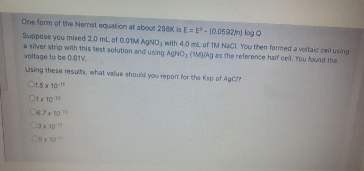 One form of the Nernst equation at about 298K is E = E° - (0.0592/n) log Q
Suppose you mixed 2.0 mL of 0.01M AGNO3 with 4.0 mL of 1M NaCl. You then formed a voltaic cell using
a silver strip with this test solution and using AgNOa (1M)/Ag as the reference half cell. You found the
voltage to be 0.61V.
Using these results, what value should you report for the Ksp of AgCI?
01.5 x 10 11
O1x 10 10
06.7 x 10-10
03 x 10 11
05 x 1011
