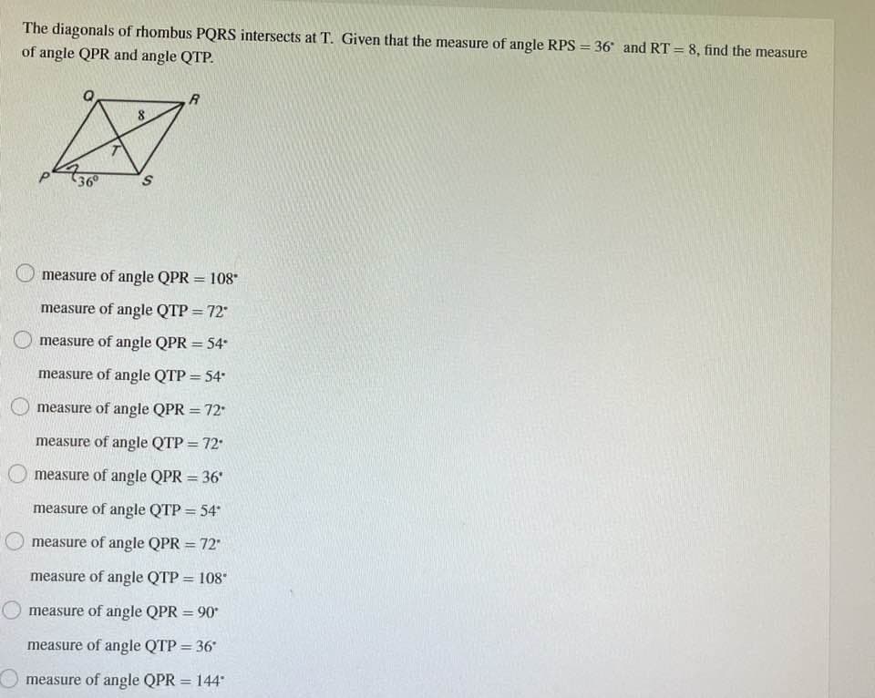 The diagonals of rhombus PQRS intersects at T. Given that the measure of angle RPS = 36 and RT = 8, find the measure
of angle QPR and angle QTP.
36°
S
R
measure of angle QPR = 108*
measure of angle QTP = 72°
measure of angle QPR = 54*
measure of angle QTP = 54*
measure of angle QPR = 72*
measure of angle QTP = 72
O measure of angle QPR = 36*
measure of angle QTP = 54*
measure of angle QPR = 72"
measure of angle QTP = 108*
measure of angle QPR = 90*
measure of angle QTP = 36*
measure of angle QPR = 144*