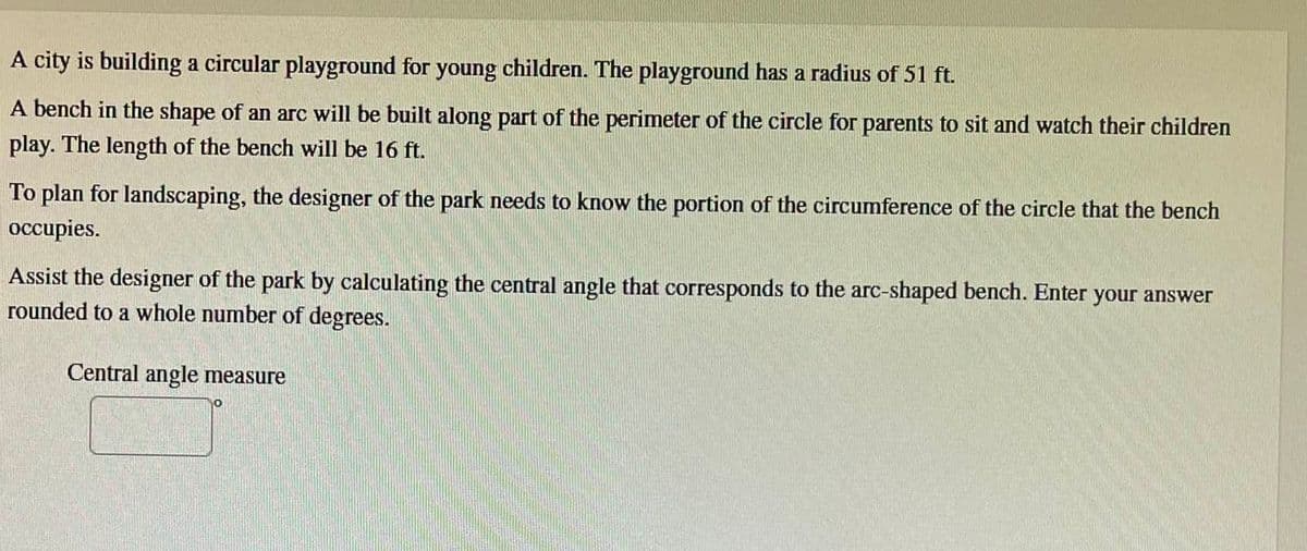 A city is building a circular playground for young children. The playground has a radius of 51 ft.
A bench in the shape of an arc will be built along part of the perimeter of the circle for parents to sit and watch their children
play. The length of the bench will be 16 ft.
To plan for landscaping, the designer of the park needs to know the portion of the circumference of the circle that the bench
occupies.
Assist the designer of the park by calculating the central angle that corresponds to the arc-shaped bench. Enter your answer
rounded to a whole number of degrees.
Central angle measure