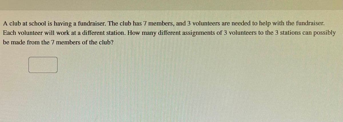 A club at school is having a fundraiser. The club has 7 members, and 3 volunteers are needed to help with the fundraiser.
Each volunteer will work at a different station. How many different assignments of 3 volunteers to the 3 stations can possibly
be made from the 7 members of the club?