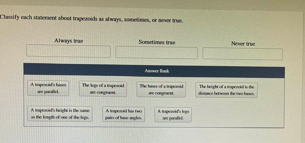 Classify each statement about trapezoids as always, sometimes, or never true.
Always true
A trapezoid's bases
are parallel.
The legs of a trapezoid
are congruent.
A trapezoid's height is the same
as the length of one of the legs.
Sometimes true
Answer Bank
The bases of a trapezoid
are congruent.
A trapezoid has two
pairs of base angles.
A trapezoid's legs
are parallel.
Never true
The height of a trapezoid is the
distance between the two bases.