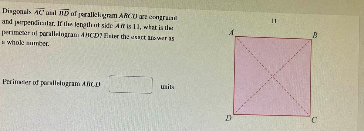 Diagonals AC and BD of parallelogram ABCD are congruent
and perpendicular. If the length of side AB is 11, what is the
perimeter of parallelogram ABCD? Enter the exact answer as
a whole number.
Perimeter of parallelogram ABCD
units
A
D
11
B
C