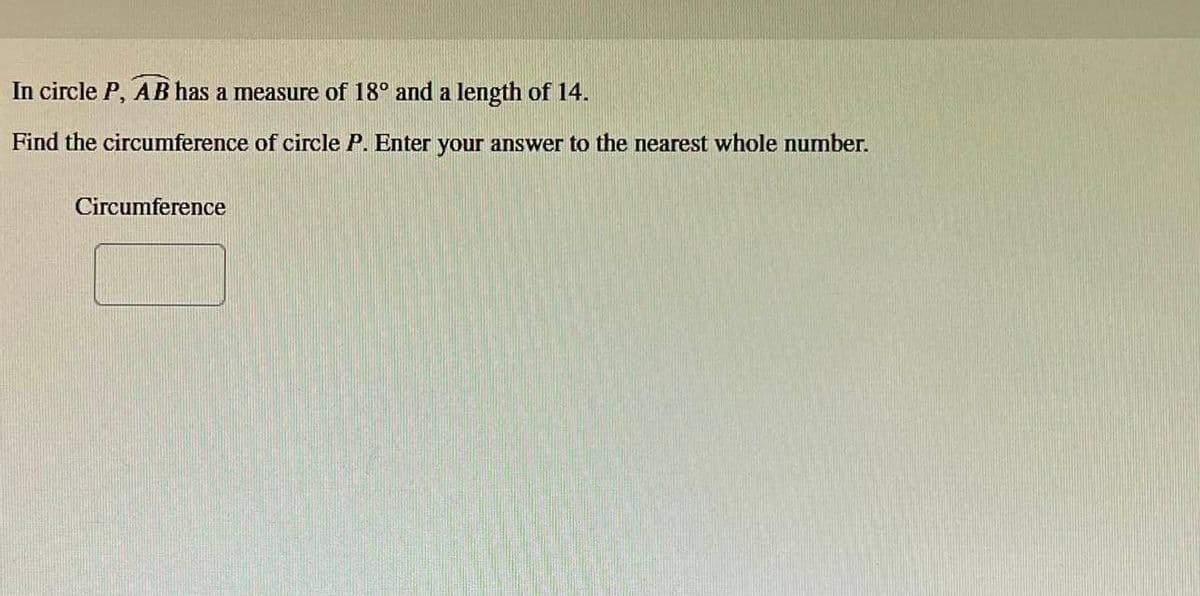 In circle P, AB has a measure of 18° and a length of 14.
Find the circumference of circle P. Enter your answer to the nearest whole number.
Circumference