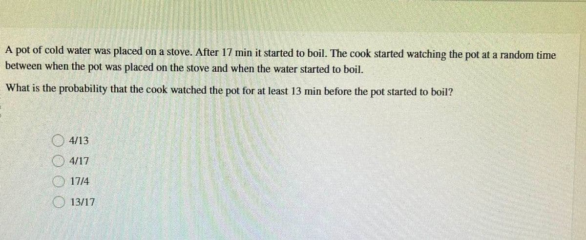 A pot of cold water was placed on a stove. After 17 min it started to boil. The cook started watching the pot at a random time
between when the pot was placed on the stove and when the water started to boil.
What is the probability that the cook watched the pot for at least 13 min before the pot started to boil?
4/13
4/17
17/4
13/17