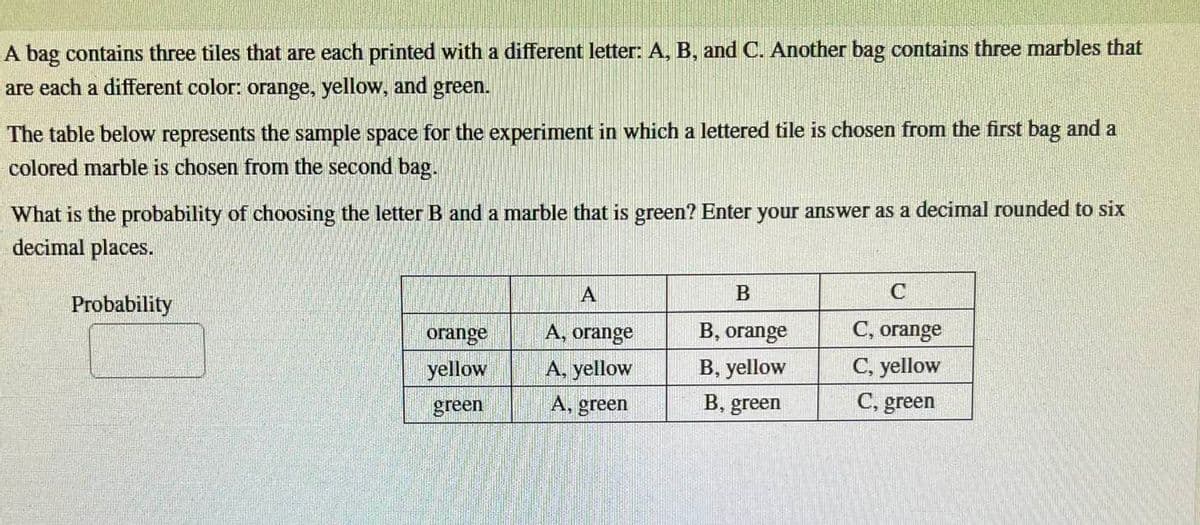 A bag contains three tiles that are each printed with a different letter: A, B, and C. Another bag contains three marbles that
are each a different color: orange, yellow, and green.
The table below represents the sample space for the experiment in which a lettered tile is chosen from the first bag and a
colored marble is chosen from the second bag.
What is the probability of choosing the letter B and a marble that is green? Enter your answer as a decimal rounded to six
decimal places.
Probability
orange
yellow
green
A
A, orange
A, yellow
A, green
B
B, orange
B, yellow
B, green
C
C, orange
C, yellow
C, green