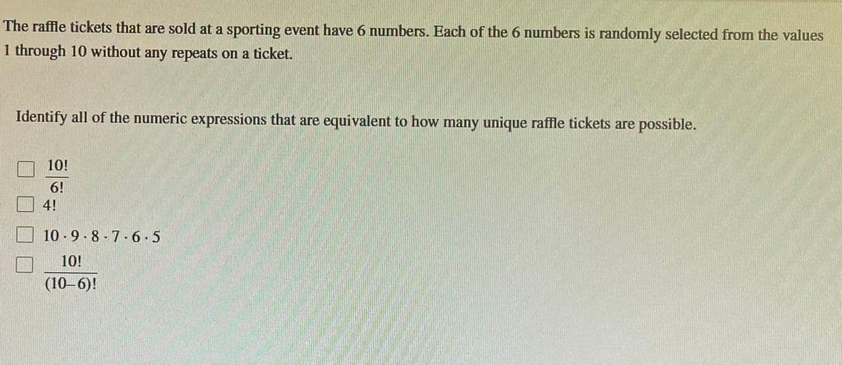 The raffle tickets that are sold at a sporting event have 6 numbers. Each of the 6 numbers is randomly selected from the values
1 through 10 without any repeats on a ticket.
Identify all of the numeric expressions that are equivalent to how many unique raffle tickets are possible.
10!
6!
4!
10-9-8-7-6-5
10!
(10-6)!