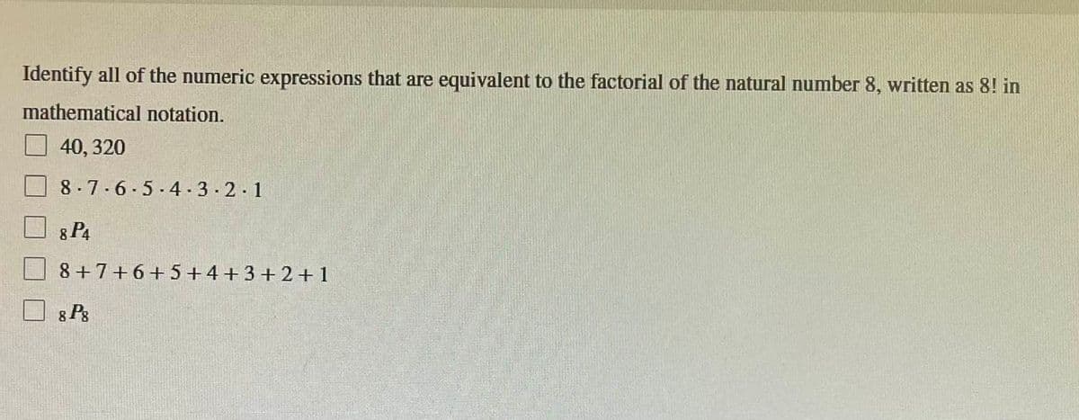 Identify all of the numeric expressions that are equivalent to the factorial of the natural number 8, written as 8! in
mathematical notation.
40, 320
8-7-6-5-4-3-2-1
8 P4
8+7+6+5+4+3+2+1
8 Pg