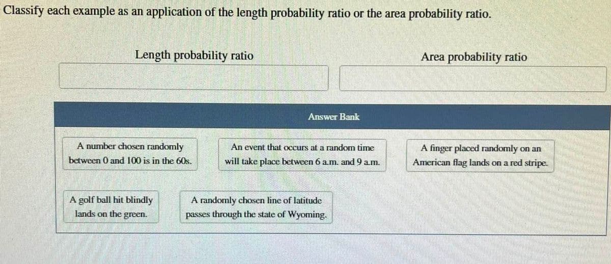 Classify each example as an application of the length probability ratio or the area probability ratio.
Length probability ratio
A number chosen randomly
between 0 and 100 is in the 60s.
A golf ball hit blindly
lands on the green.
Answer Bank
An event that occurs at a random time
will take place between 6 a.m. and 9 a.m.
A randomly chosen line of latitude
passes through the state of Wyoming.
Area probability ratio
A finger placed randomly on an
American flag lands on a red stripe.