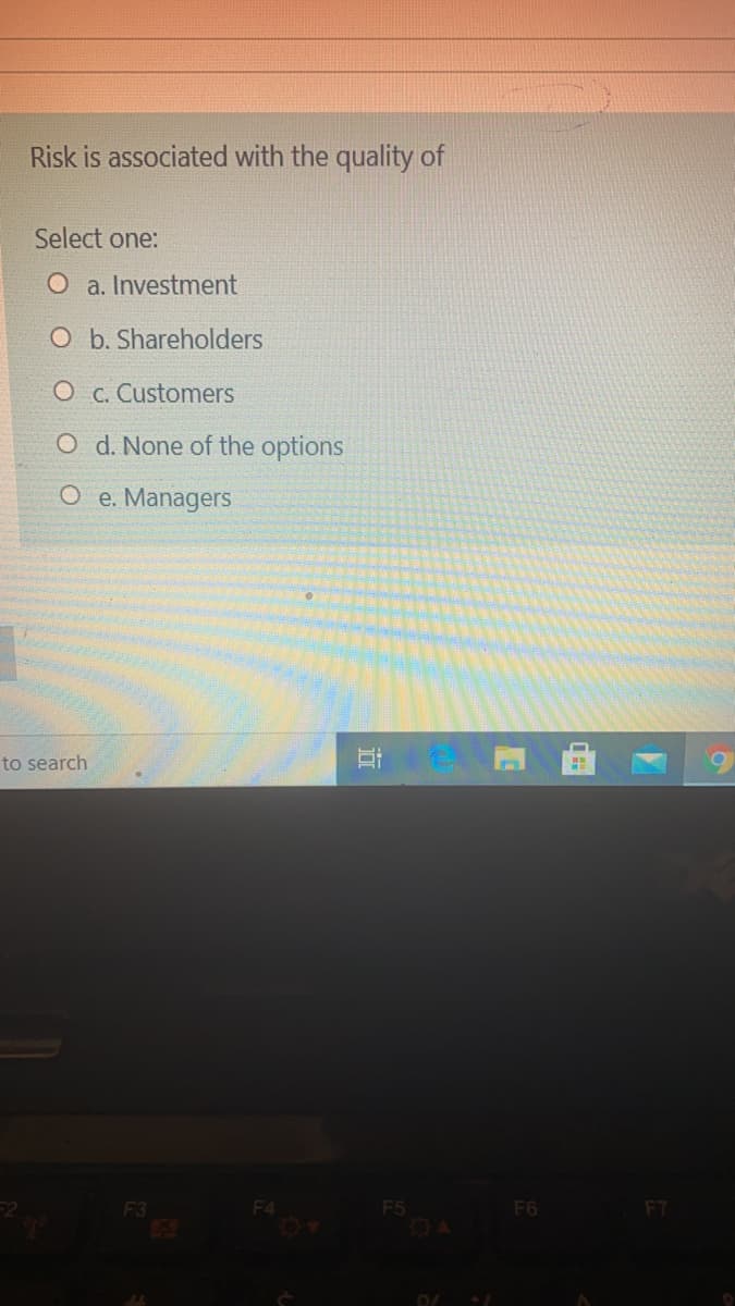 Risk is associated with the quality of
Select one:
O a. Investment
O b. Shareholders
O c. Customers
O d. None of the options
O e. Managers
to search
F4
F5
O4
F3
F6
F7
