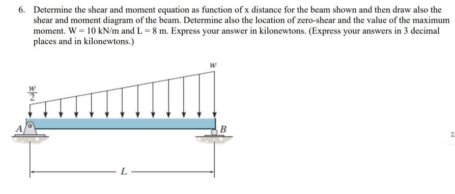 6. Determine the shear and moment equation as function of x distance for the beam shown and then draw also the
shear and moment diagram of the beam. Determine also the location of zero-shear and the value of the maximum
moment. W = 10 kN/m and L = 8 m. Express your answer in kilonewtons. (Express your answers in 3 decimal
places and in kilonewtons.)
A,
B
2.
