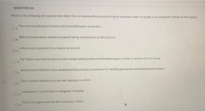 QUESTION 24
Which of the following are reasons that reflect the normative ethical position that an employee owes no loyalty to an employer? (Select all that apply.)
The commercialization of work and commodification of workers.
OA
80% of private sector workers are governed by employment at will doctrine.
DB.
A firm is not a person; it is a means not an end.
Pat Tilman once quit his job as a well compensated professional football player in order to enlist in the U.S. Army.
Mast Fortune 500 firms have established due process procedures for handling grievances and employee termination.
DE
Don't confuse devotion to a job with devotion to a firm.
OF.
Companies in a pinch feel no obligation of loyalty.
OG.
This is not a game and the firm is not your "team."
DH.
