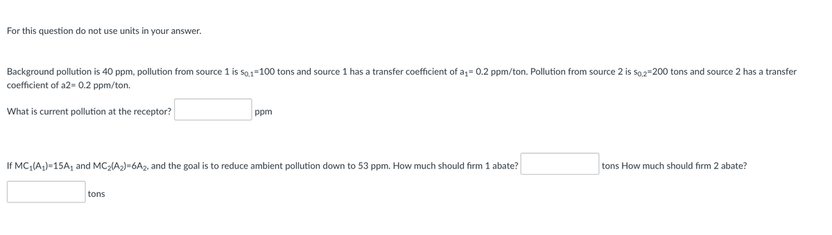 For this question do not use units in your answer.
Background pollution is 40 ppm, pollution from source 1 is so1=100 tons and source 1 has a transfer coefficient of a;= 0.2 ppm/ton. Pollution from source 2 is so. 2=200 tons and source 2 has a transfer
coefficient of a2= 0.2 ppm/ton.
What is current pollution at the receptor?
ppm
If MC;(A1)=15A, and MC2(A2)=6A2, and the goal is to reduce ambient pollution down to 53 ppm. How much should firm 1 abate?
tons How much should firm 2 abate?
tons
