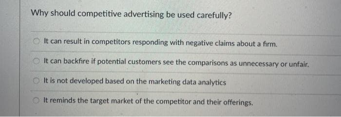 Why should competitive advertising be used carefully?
It can result in competitors responding with negative claims about a firm.
O It can backfıre if potential customers see the comparisons as unnecessary or unfair.
O It is not developed based on the marketing data analytics
O It reminds the target market of the competitor and their offerings.
