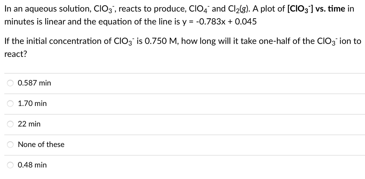 In an aqueous solution, CIO3", reacts to produce, CIO4 and Cl2(g). A plot of [CIO3] vs. time in
minutes is linear and the equation of the line is y = -0.783x + 0.045
If the initial concentration of CIO3 is 0.750 M, how long will it take one-half of the CIO3 ion to
react?
0.587 min
1.70 min
22 min
None of these
0.48 min
