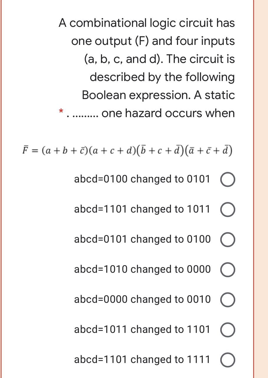 A combinational logic circuit has
one output (F) and four inputs
(a, b, c, and d). The circuit is
described by the following
Boolean expression. A static
one hazard occurs when
..... ....
F = (a + b + €)(a + c + d)(b + c + d)(ā + č + d)
abcd=0100 changed to 0101
abcd=1101 changed to 1011
abcd=0101 changed to 0100
abcd=1010 changed to 0000
abcd=0000 changed to 0010
abcd=1011 changed to 1101
abcd=1101 changed to 1111
