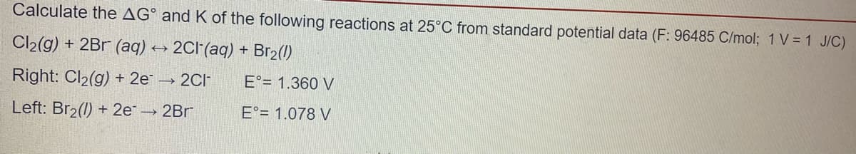 Calculate the AG° and K of the following reactions at 25°C from standard potential data (F: 96485 C/mol; 1 V = 1 J/C)
Cl2(g) + 2Br (aq) → 2CF(aq) + Br2(1)
Right: Cl2(g) + 2e 2CI
E°= 1.360 V
Left: Br2(1) + 2e 2Br
E°= 1.078 V
