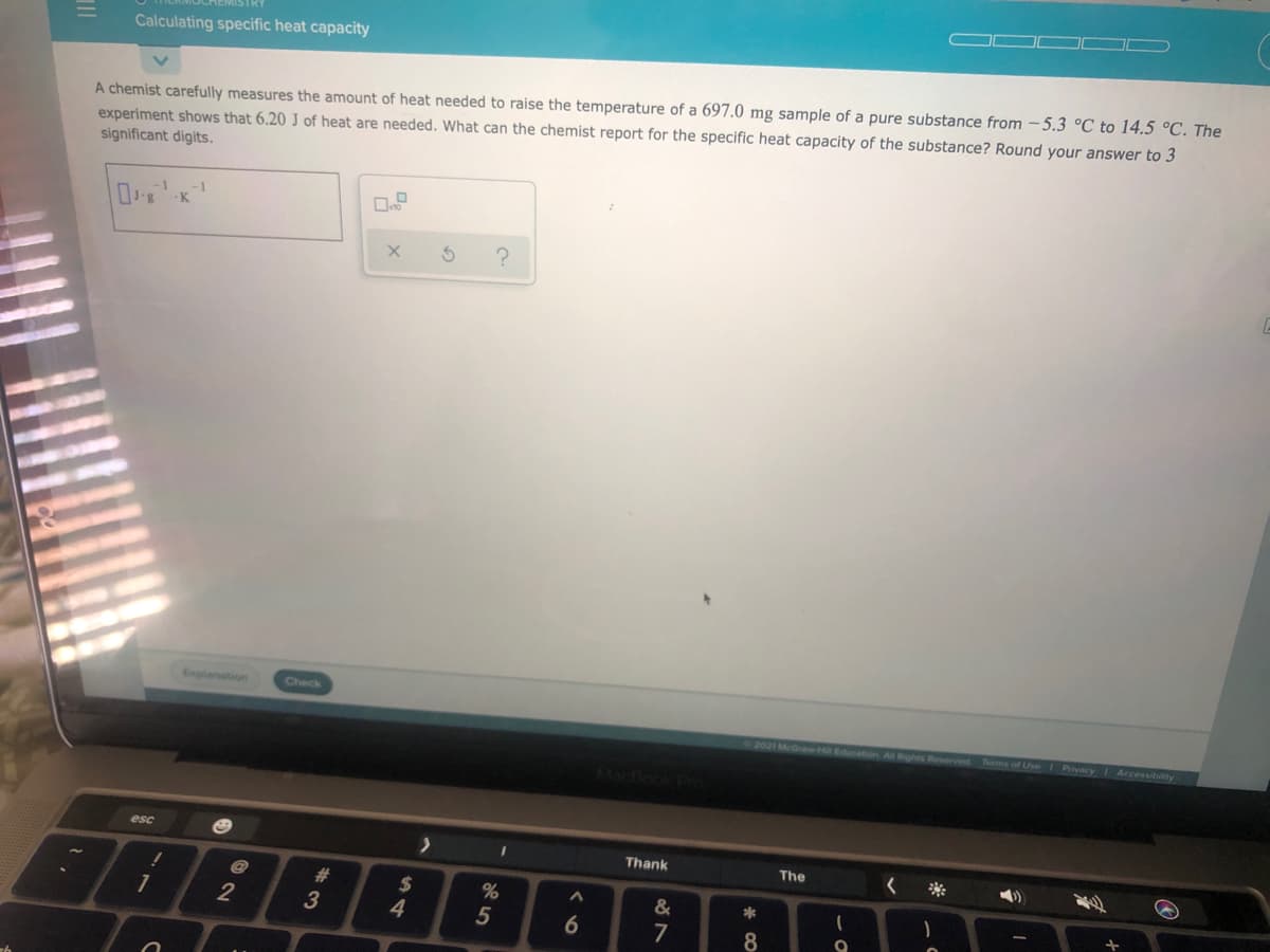 Calculating specific heat capacity
A chemist carefully measures the amount of heat needed to raise the temperature of a 697.0 mg sample of a pure substance from - 5.3 °C to 14.5 °C. The
experiment shows that 6.20 J of heat are needed. What can the chemist report for the specific heat capacity of the substance? Round your answer to 3
significant digits.
K
Explanation
Check
Reserved Terms of Use Privacy Accessibility
Mactlook Pro
esc
Thank
The
2$
%
&
2
3
4
5
7
8
