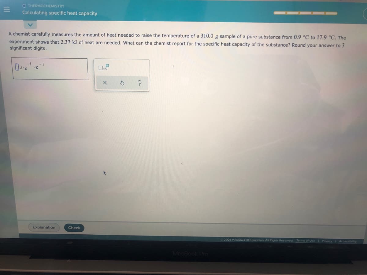 O THERMOCHEMISTRY
Calculating specific heat capacity
A chemist carefully measures the amount of heat needed to raise the temperature of a 310.0 g sample of a pure substance from 0.9 °C to 17.9 °C. The
experiment shows that 2.37 kJ of heat are needed. What can the chemist report for the specific heat capacity of the substance? Round your answer to 3
significant digits.
-1
'g
-1
Explanation
Check
62021 McGraw-Hill Education. All Rights Reserved.
Terms of Use I Privacy Accessibility
MacBook PrO

