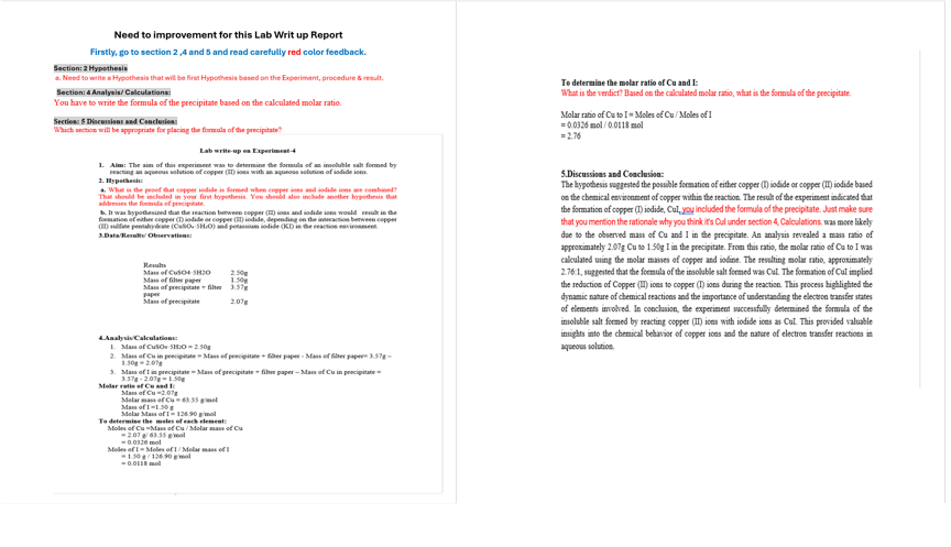 Need to improvement for this Lab Writ up Report
Firstly, go to section 2,4 and 5 and read carefully red color feedback.
Section: 2 Hypothesis
a. Need to write a Hypothesis that will be first Hypothesis based on the Experiment, procedure & result.
Section: 4 Analysis/Calculations:
You have to write the formula of the precipitate based on the calculated molar ratio.
Section: 5 Discussions and Conclusion:
Which section will be appropriate for placing the formula of the precipitate?
Lab write-up on Experiment-4
1. Aim: The aim of this experiment was to determine the formula of an insoluble salt formed by
reacting an aqueous solution of copper (II) ions with an aqueous solution of iodide ions
2. Hypothesi
a. What is the proof that copper iodide is formed when copper ions and iodide ions are combined?
That should be included in your first hypothesis. You should also include another hypothesis that
addresses the formula of precipitate
b. It was hypothesized that the reaction between copper (II) ions and iodide ions would result in the
formation of either copper (1) iodide or copper (II) iodide, depending on the interaction between copper
(II) sulfate pently deate (CuSO. SHO) and potassium iodide (KD) in the reaction environment
3.Data Results/Observations:
Results
Mass of CuSO4-5H20
Mass of filer paper
Mass of precipitate filter
paper
Mass of precipitate
Analysis Calculations:
1. Mass of CuSO-SH:0=2.50g
2. Mass of Cu in precipitate Mass of precipitate+ filter paper-Mass of filter paper 3.578-
1.50g-2.078
3. Mass of I in precipitate-Mass of precipitate filter paper-Mass of Cu in precipitate
3.578-2.07g-1.50g
Molar ratio of Cu and I:
Mass of Cu-2.07g
Melar mass of Cu63.55 gel
Mas of 1-1.50
Molar Mass of 1-126.90 ol
2.50
1.50
3.57
2.07
To determine the moles of each element:
Moles of Cu-Mass of Cu/Molar mass of Cu
-2.07 g/63.55 g mol
-0.0320 mol
Moles of I-Moles of 1/Molar mass of
-1.50 g/126.90 g/mol
-0.0115 mol
To determine the molar ratio of Cu and I:
is the verdict? Based on the calculated molar ratio, what is the formula of the precipitate.
Molar ratio of Cu to I-Moles of Cu/Moles of I
=0.0326 mol/0.0118 mol
= 2.76
5.Discussions and Conclusion:
The hypothesis suggested the possible formation of either copper (1) iodide or copper (II) iodide based
on the chemical environment of copper within the reaction. The result of the experiment indicated that
the formation of copper (1) iodide, Cul, you included the formula of the precipitate. Just make sure
that you mention the rationale why you think it's Cul under section 4, Calculations. was more likely
due to the observed mass of Cu and I in the precipitate. An analysis revealed a mass ratio of
approximately 2.07g Cu to 1.50g I in the precipitate. From this ratio, the molar ratio of Cu to I was
calculated using the molar masses of copper and iodine. The resulting molar ratio, approximately
2.76:1, suggested that the formula of the insoluble salt formed was Cul. The formation of Cul implied
the reduction of Copper (II) ions to copper (I) ions during the reaction. This process highlighted the
dynamic nature of chemical reactions and the importance of understanding the electron transfer states
of elements involved. In conclusion, the experiment successfully determined the formula of the
insoluble salt formed by reacting copper (II) ions with iodide ions as Cul. This provided valuable
insights into the chemical behavior of copper ions and the nature of electron transfer reactions in
aqueous solution