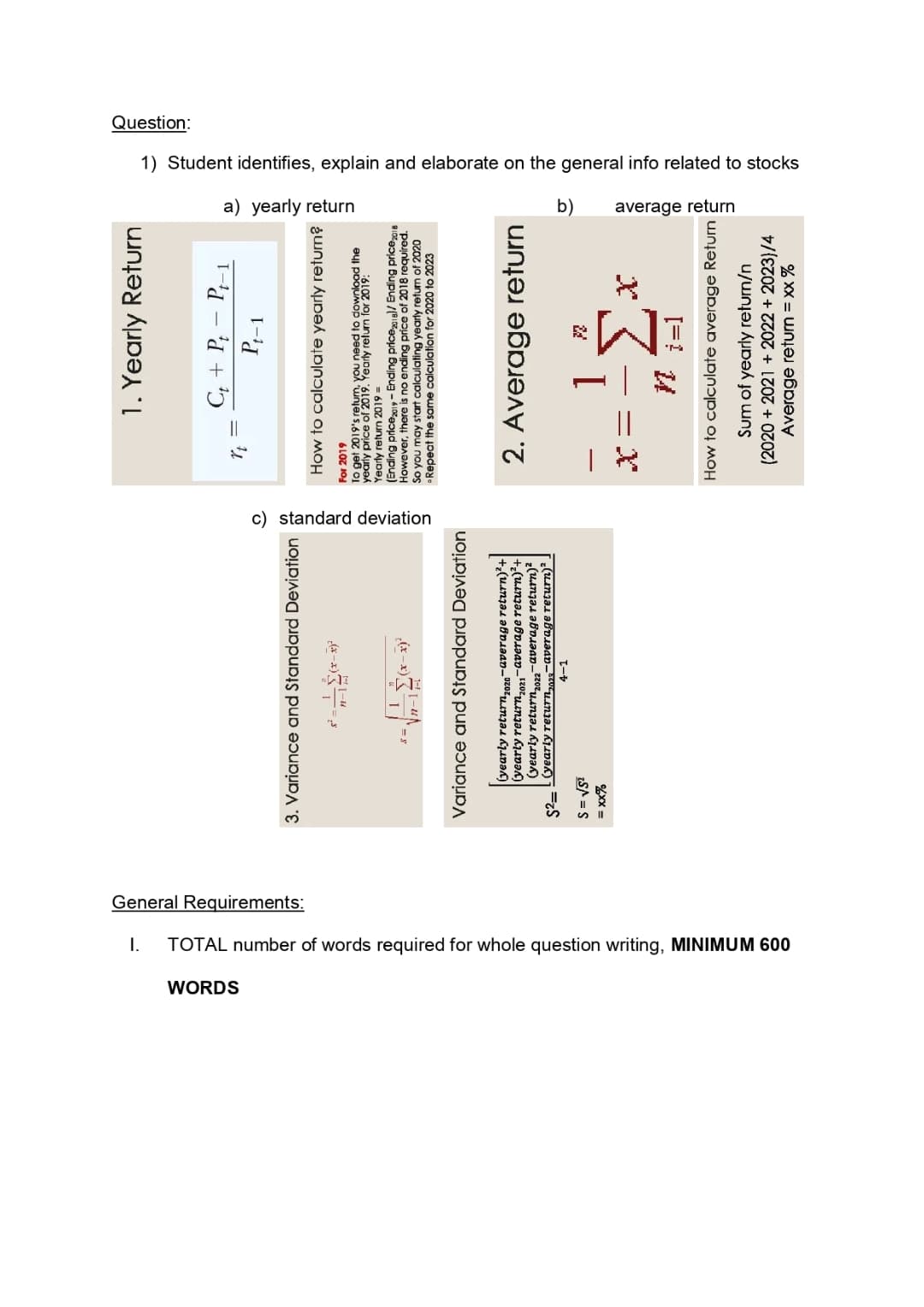 I.
WORDS
TOTAL number of words required for whole question writing, MINIMUM 600
General Requirements:
3. Variance and Standard Deviation
8=
S = √5²
= xx%
n-la
1
(x-x)²
x)'
Variance and Standard Deviation
(yearly return 2020-average return)²+
(yearly return2021-average return)²+
(yearly return 2022-average return)²
$2= (yearly return₂023-average return)².
4-1
c) standard deviation
1. Yearly Return
Ct + Pt - Pt-1
rt =
Pt-1
How to calculate yearly return?
For 2019
To get 2019's retum, you need to download the
yearly price of 2019. Yearly return for 2019:
Yearly return 2019 =
(Ending price2019 - Ending price2018) / Ending price 2018
However, there is no ending price of 2018 required.
So you may start calculating yearly return of 2020
Repeat the same calculation for 2020 to 2023
2. Average return
1
20
Mi=1
How to calculate average Return
Sum of yearly return/n
(2020 + 2021 2022 +2023)/4
Average return = xx %
Question:
a) yearly return
1) Student identifies, explain and elaborate on the general info related to stocks
b)
average return