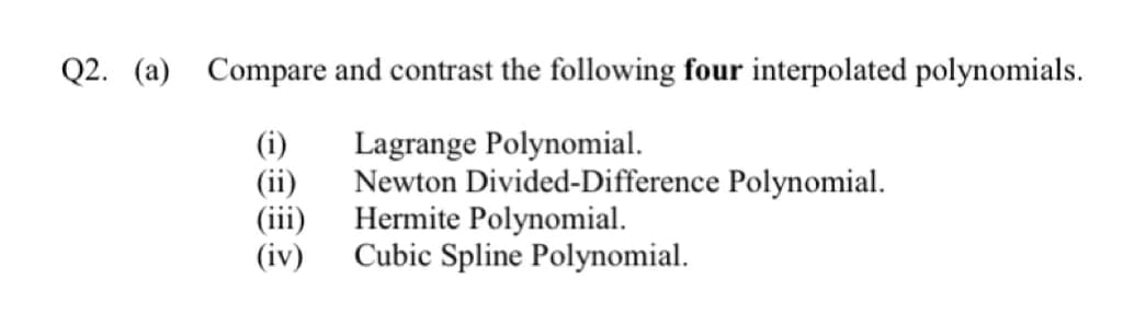 Q2. (a) Compare and contrast the following four interpolated polynomials.
Lagrange Polynomial.
(i)
(ii)
Newton Divided-Difference Polynomial.
(iii)
Hermite Polynomial.
(iv)
Cubic Spline Polynomial.