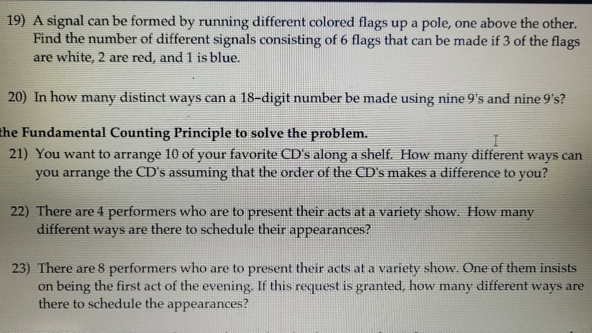 19) A signal can be formed by running different colored flags up a pole, one above the other.
Find the number of different signals consisting of 6 flags that can be made if 3 of the flags
are white, 2 are red, and 1 is blue.
20) In how many distinct ways can a 18-digit number be made using nine 9's and nine 9's?
the Fundamental Counting Principle to solve the problem.
21) You want to arrange 10 of your favorite CD's along a shelf. How many different ways can
you arrange the CD's assuming that the order of the CD's makes a difference to you?
22) There are 4 performers who are to present their acts at a variety show. How many
different ways are there to schedule their appearances?
23) There are 8 performers who are to present their acts at a variety show. One of them insists
on being the first act of the evening. If this request is granted, how many different ways are
there to schedule the
appearances?
