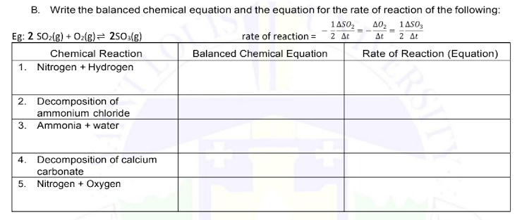 B. Write the balanced chemical equation and the equation for the rate of reaction of the following:
1AS0₂ A0₂ 1AS03
At 2 At
Eg: 2 SO₂(g) + O₂(g) = 2503(g)
Chemical Reaction
1. Nitrogen + Hydrogen
2. Decomposition of
ammonium chloride
3. Ammonia + water
4. Decomposition of calcium
carbonate
5. Nitrogen + Oxygen
rate of reaction = 2 At
Balanced Chemical Equation
Rate of Reaction (Equation)