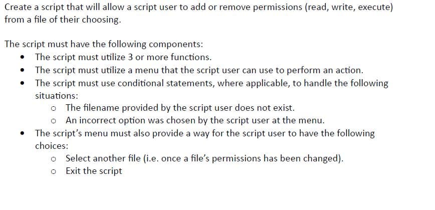 Create a script that will allow a script user to add or remove permissions (read, write, execute)
from a file of their choosing.
The script must have the following components:
•
The script must utilize 3 or more functions.
The script must utilize a menu that the script user can use to perform an action.
The script must use conditional statements, where applicable, to handle the following
situations:
o The filename provided by the script user does not exist.
o An incorrect option was chosen by the script user at the menu.
The script's menu must also provide a way for the script user to have the following
choices:
o Select another file (i.e. once a file's permissions has been changed).
o Exit the script