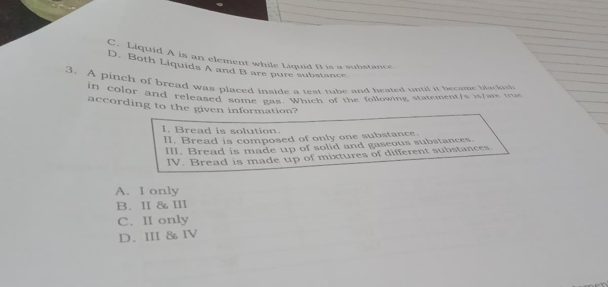 in color and released some gas. Which of the following statement/s is/are true
3. A pinch of bread was placed inside a test tube and heated until it became blackish
C. Liquid A is an element while Liquid B is a substance.
D. Both Liquids A and B are pure substance.
according to the given information?
I. Bread is solution.
11. Bread is composed of ony one substance.
III. Bread is made up of solid and gaseous substances.
IV. Bread is made up of mixtures of different substances.
A. I only
B. II & III
C. II only
D. III & V
