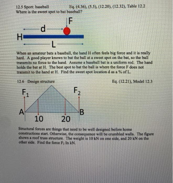 12.5 Sport: baseball
Where is the sweet spot to bat baseball?
Eq. (4.36), (5.5), (12.20), (12.32), Table 12.2
F
d-
Ho
L-
When an amateur bats a baseball, the hand H often feels big force and it is really
hard. A good player knows to bat the ball at a sweet spot on the bat, so the ball
transmits no force to the hand. Assume a baseball bat is a uniform rod. The hand
holds the bat at H. The best spot to bat the ball is where the force F does not
transmit to the hand at H. Find the sweet spot location d as a % of L.
12.6 Design structure
Eq. (12.21), Model 12.3
F1
F2
A
10
20
Structural forces are things that need to be well designed before home
constructions start. Otherwise, the consequence will be crumbled walls. The figure
shows a roof truss structure. The weight is 10 kN on one side, and 20 kN on the
other side. Find the force F2 In kN.
