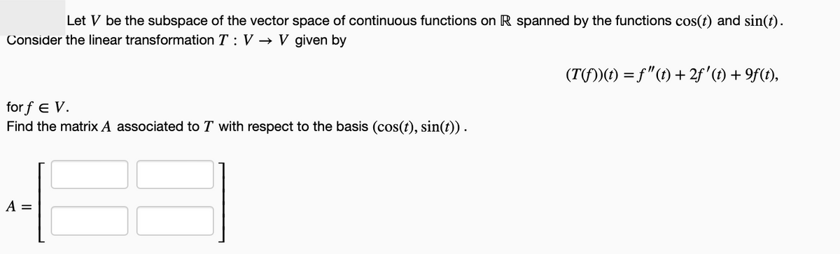 Let V be the subspace of the vector space of continuous functions on R spanned by the functions cos(t) and sin(t).
Consider the linear transformation T: V→ V given by
(T(f))(t) = f"(t) +2f'(t) +9f(t),
for f E V.
Find the matrix A associated to T with respect to the basis (cos(t), sin(t)) .
A =