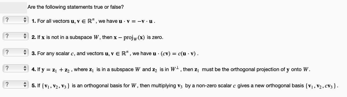 ?
?
?
?
?
Are the following statements true or false?
1. For all vectors u, v E R", we have u. v = -v.u.
2. If x is not in a subspace W, then x – projw(x) is zero.
3. For any scalar c, and vectors u, v E R", we have u · (cv) = c(u . v) .
4. If y = Z₁ + Z2,
where Z₁ is in a subspace W and Z2 is in W, then ₁ must be the orthogonal projection of y onto W.
5. If {V₁, V2, V3} is an orthogonal basis for W, then multiplying V3 by a non-zero scalar c gives a new orthogonal basis {V₁, V₂, CV3 } .