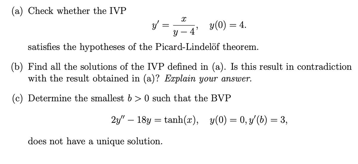 (a) Check whether the IVP
y'
=
y(0) = 4.
y 4
satisfies the hypotheses of the Picard-Lindelöf theorem.
X
9
(b) Find all the solutions of the IVP defined in (a). Is this result in contradiction
with the result obtained in (a)? Explain your answer.
(c) Determine the smallest b > 0 such that the BVP
does not have a unique solution.
2y" — 18y = tanh(x), y(0) = 0, y'(b) = 3,