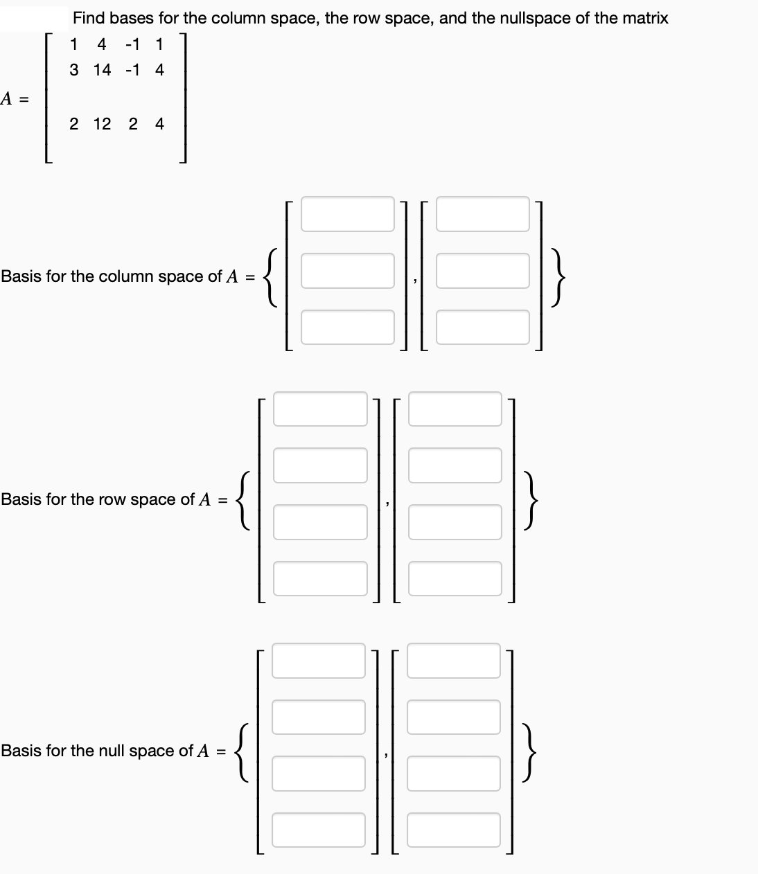 A =
Find bases for the column space, the row space, and the nullspace of the matrix
4 -1 1
13
3 14 -1 4
2 12 2 4
Basis for the column space of A =
Basis for the row space of A =
{
Basis for the null space of A =
{