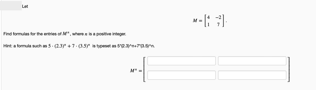 Let
Find formulas for the entries of M", where n is a positive integer.
Hint: a formula such as 5 · (2.3)” +7 · (3.5)” is typeset as 5*(2.3)^n+7*(3.5)^n.
.
.
M" =
M =
[4
7