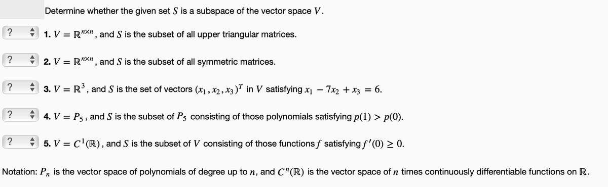 ?
?
?
?
?
Determine whether the given set S is a subspace of the vector space V.
1. V = RXn, and S is the subset of all upper triangular matrices.
2. V = RXn, and S is the subset of all symmetric matrices.
3. V = R³, and S is the set of vectors (x₁, x₂, x3)T in V satisfying x₁ - 7x₂ + x3 = 6.
4. V = P5, and S is the subset of P5 consisting of those polynomials satisfying p(1) > p(0).
5. V = C¹(R), and S is the subset of V consisting of those functions f satisfying ƒ'(0) ≥ 0.
Notation: Pn is the vector space of polynomials of degree up to n, and C¹(R) is the vector space of n times continuously differentiable functions on R.